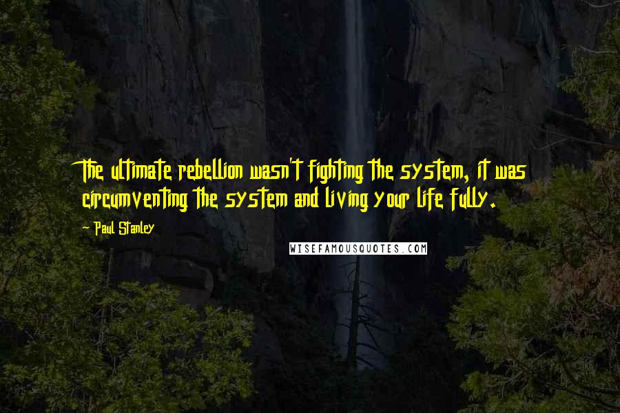 Paul Stanley Quotes: The ultimate rebellion wasn't fighting the system, it was circumventing the system and living your life fully.