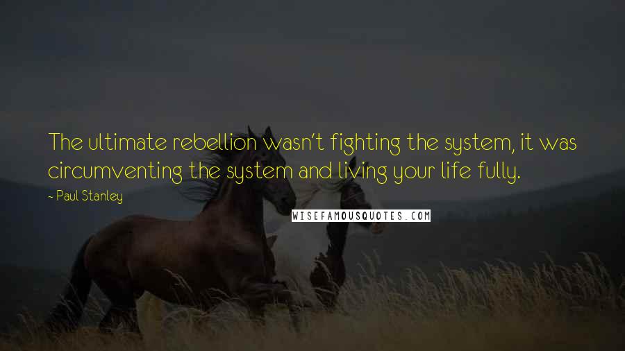 Paul Stanley Quotes: The ultimate rebellion wasn't fighting the system, it was circumventing the system and living your life fully.