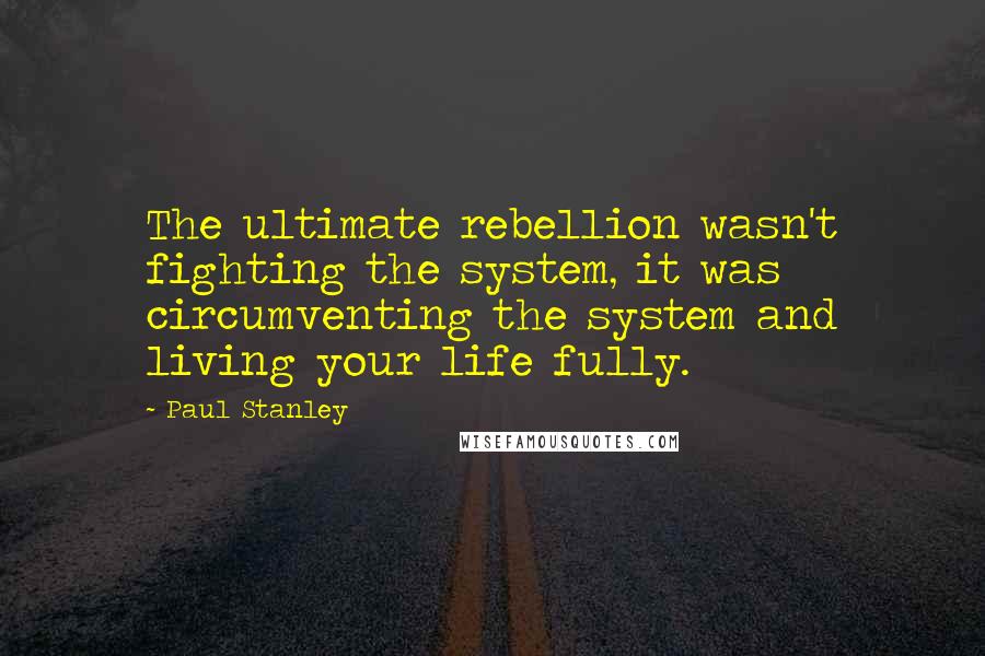 Paul Stanley Quotes: The ultimate rebellion wasn't fighting the system, it was circumventing the system and living your life fully.