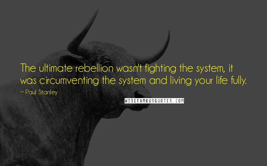 Paul Stanley Quotes: The ultimate rebellion wasn't fighting the system, it was circumventing the system and living your life fully.