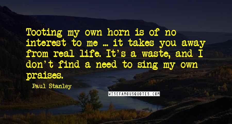 Paul Stanley Quotes: Tooting my own horn is of no interest to me ... it takes you away from real life. It's a waste, and I don't find a need to sing my own praises.