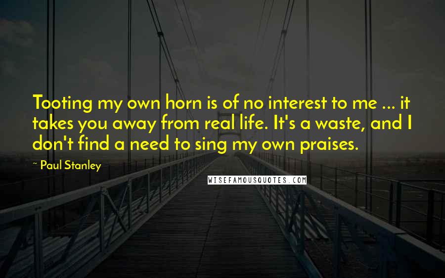 Paul Stanley Quotes: Tooting my own horn is of no interest to me ... it takes you away from real life. It's a waste, and I don't find a need to sing my own praises.