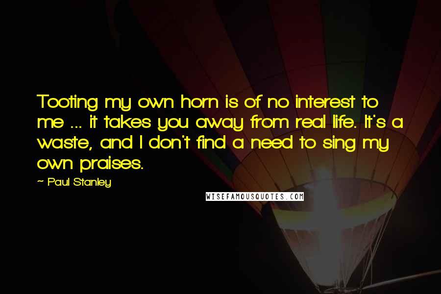 Paul Stanley Quotes: Tooting my own horn is of no interest to me ... it takes you away from real life. It's a waste, and I don't find a need to sing my own praises.