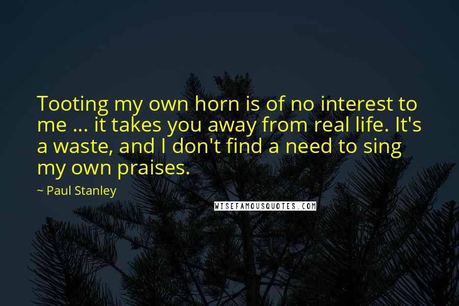 Paul Stanley Quotes: Tooting my own horn is of no interest to me ... it takes you away from real life. It's a waste, and I don't find a need to sing my own praises.