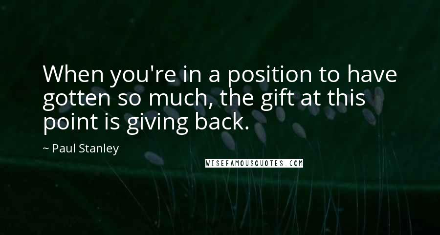 Paul Stanley Quotes: When you're in a position to have gotten so much, the gift at this point is giving back.