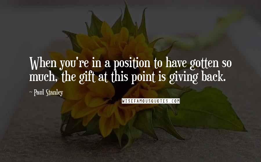 Paul Stanley Quotes: When you're in a position to have gotten so much, the gift at this point is giving back.