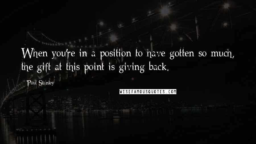 Paul Stanley Quotes: When you're in a position to have gotten so much, the gift at this point is giving back.