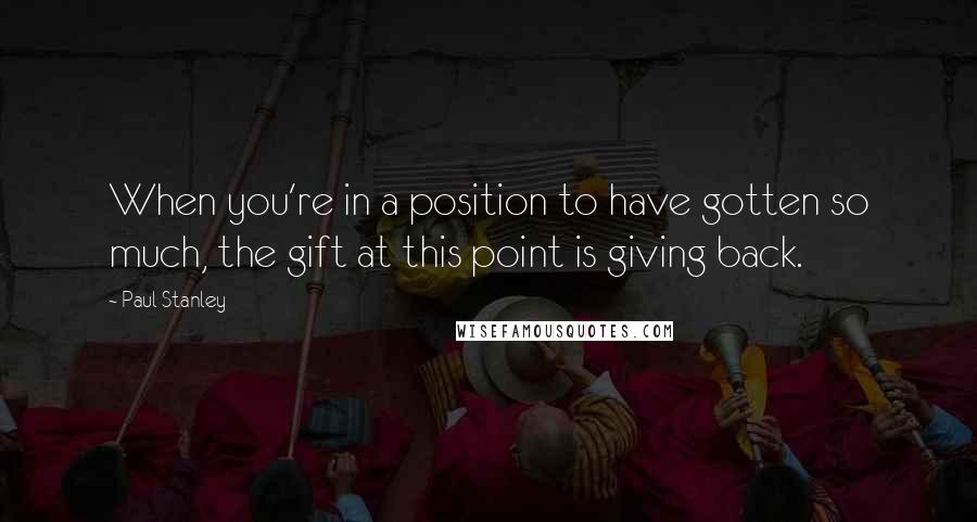 Paul Stanley Quotes: When you're in a position to have gotten so much, the gift at this point is giving back.
