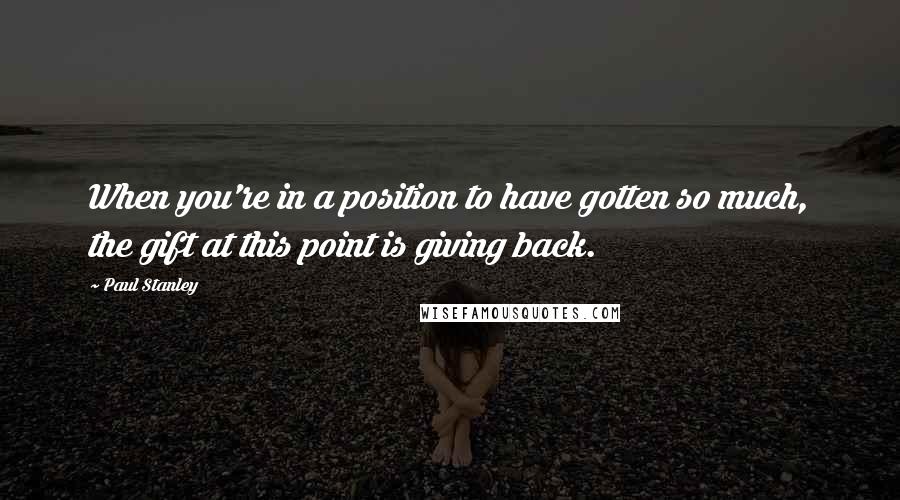 Paul Stanley Quotes: When you're in a position to have gotten so much, the gift at this point is giving back.