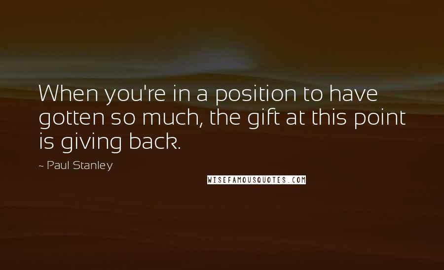 Paul Stanley Quotes: When you're in a position to have gotten so much, the gift at this point is giving back.