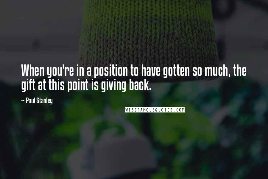 Paul Stanley Quotes: When you're in a position to have gotten so much, the gift at this point is giving back.