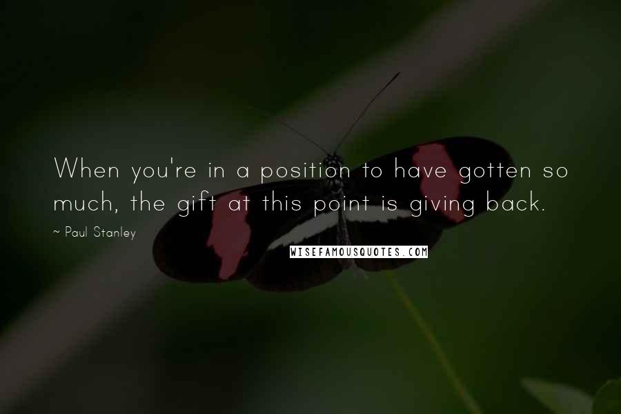 Paul Stanley Quotes: When you're in a position to have gotten so much, the gift at this point is giving back.