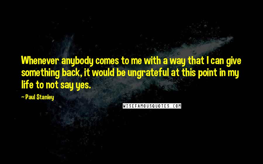 Paul Stanley Quotes: Whenever anybody comes to me with a way that I can give something back, it would be ungrateful at this point in my life to not say yes.