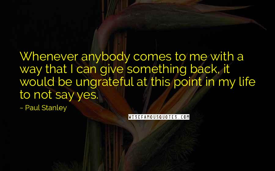 Paul Stanley Quotes: Whenever anybody comes to me with a way that I can give something back, it would be ungrateful at this point in my life to not say yes.