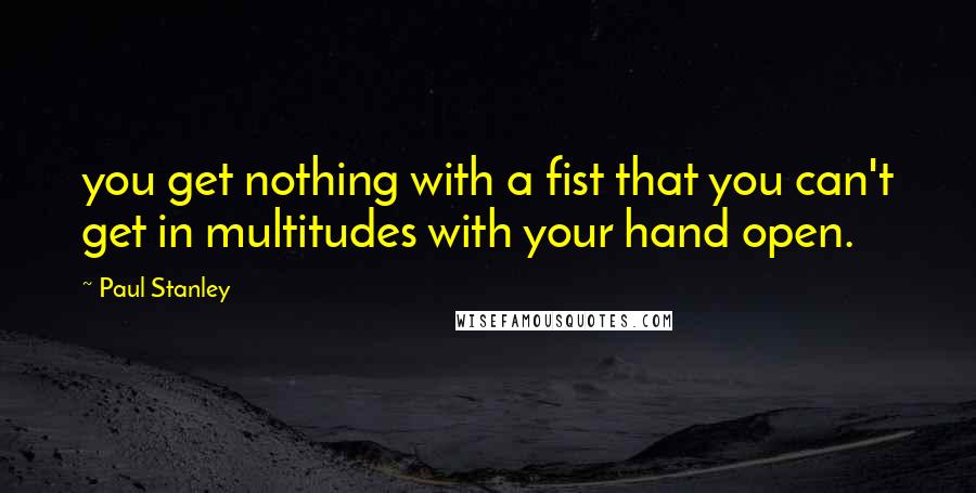 Paul Stanley Quotes: you get nothing with a fist that you can't get in multitudes with your hand open.