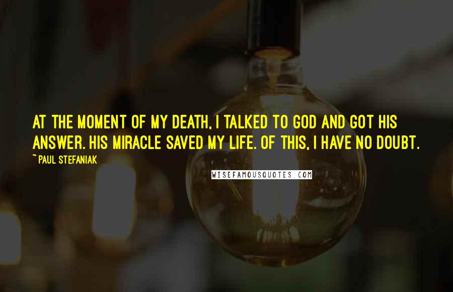 Paul Stefaniak Quotes: At the moment of my death, I talked to God and got His answer. His Miracle saved my life. Of this, I have no doubt.