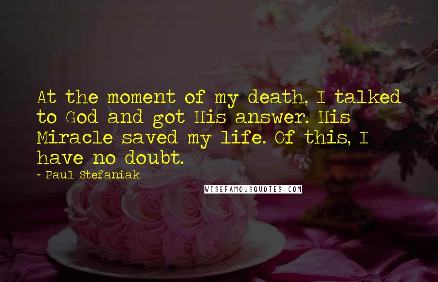 Paul Stefaniak Quotes: At the moment of my death, I talked to God and got His answer. His Miracle saved my life. Of this, I have no doubt.