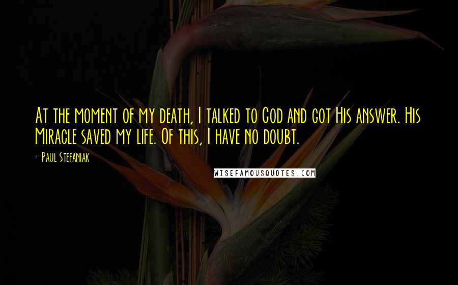 Paul Stefaniak Quotes: At the moment of my death, I talked to God and got His answer. His Miracle saved my life. Of this, I have no doubt.