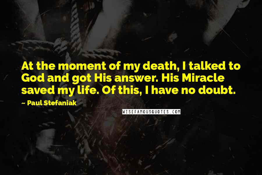 Paul Stefaniak Quotes: At the moment of my death, I talked to God and got His answer. His Miracle saved my life. Of this, I have no doubt.