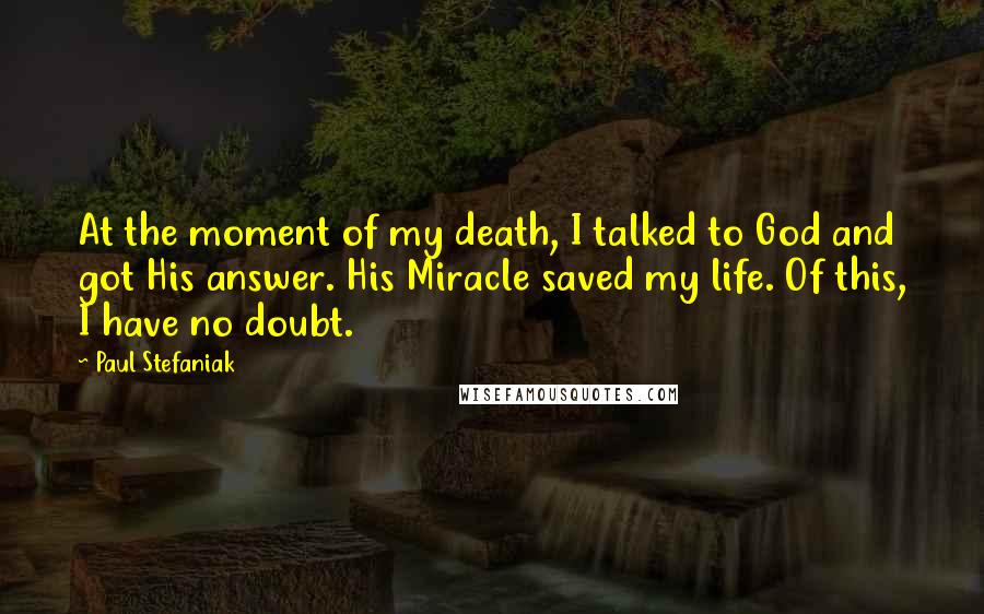 Paul Stefaniak Quotes: At the moment of my death, I talked to God and got His answer. His Miracle saved my life. Of this, I have no doubt.