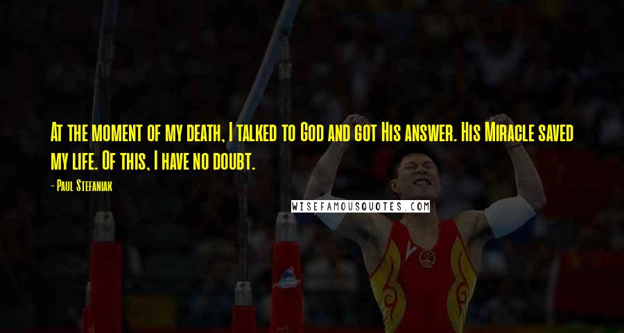 Paul Stefaniak Quotes: At the moment of my death, I talked to God and got His answer. His Miracle saved my life. Of this, I have no doubt.