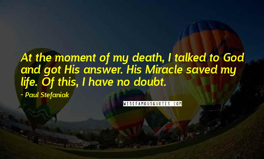 Paul Stefaniak Quotes: At the moment of my death, I talked to God and got His answer. His Miracle saved my life. Of this, I have no doubt.