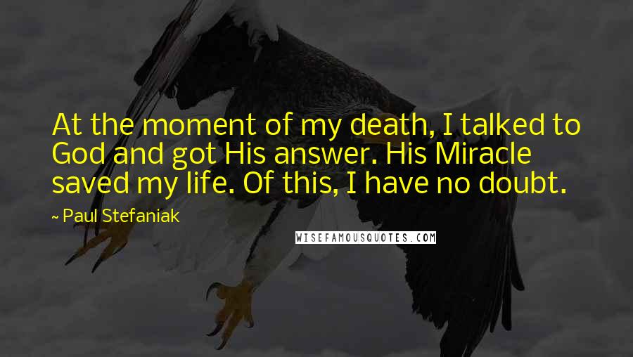 Paul Stefaniak Quotes: At the moment of my death, I talked to God and got His answer. His Miracle saved my life. Of this, I have no doubt.