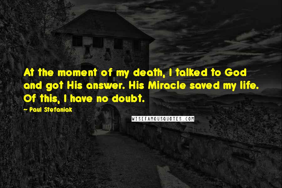Paul Stefaniak Quotes: At the moment of my death, I talked to God and got His answer. His Miracle saved my life. Of this, I have no doubt.