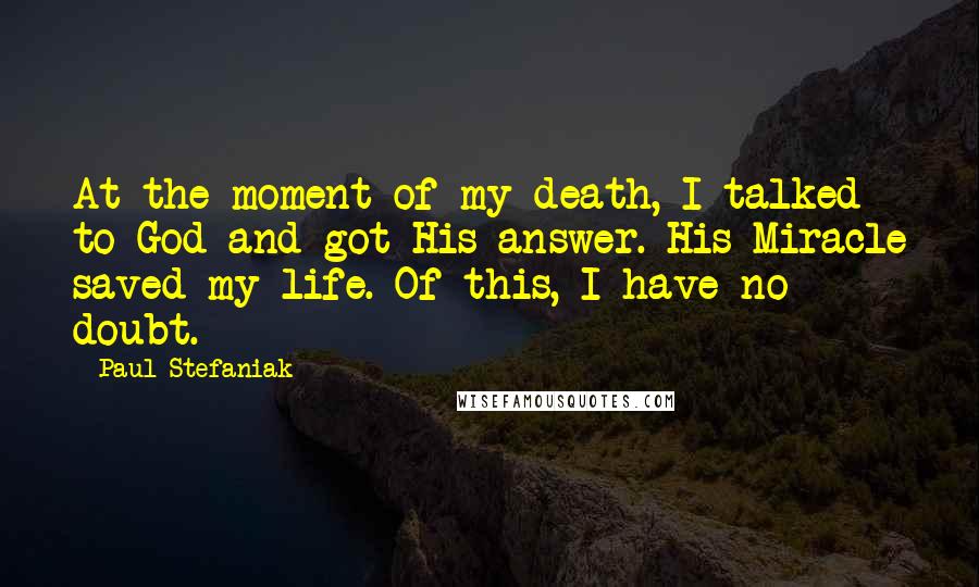 Paul Stefaniak Quotes: At the moment of my death, I talked to God and got His answer. His Miracle saved my life. Of this, I have no doubt.