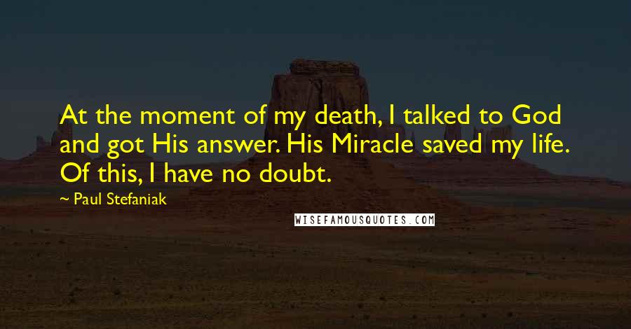 Paul Stefaniak Quotes: At the moment of my death, I talked to God and got His answer. His Miracle saved my life. Of this, I have no doubt.