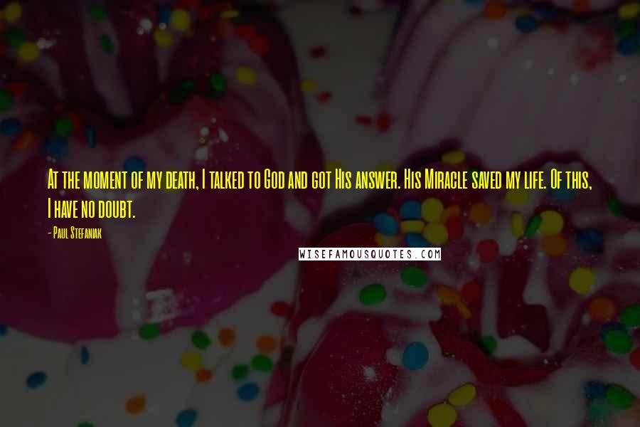 Paul Stefaniak Quotes: At the moment of my death, I talked to God and got His answer. His Miracle saved my life. Of this, I have no doubt.