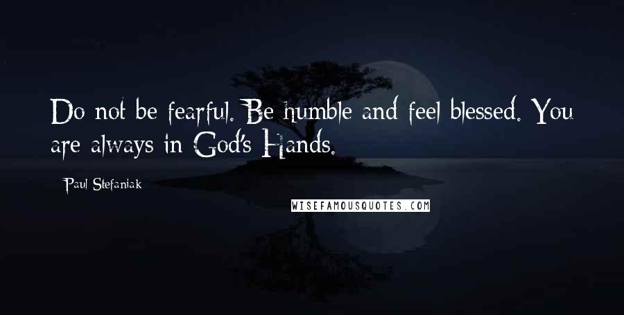 Paul Stefaniak Quotes: Do not be fearful. Be humble and feel blessed. You are always in God's Hands.