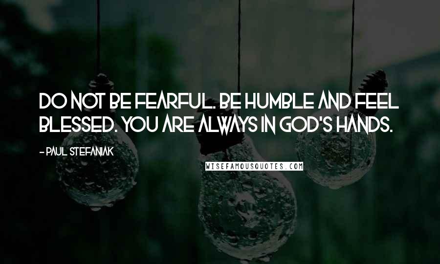 Paul Stefaniak Quotes: Do not be fearful. Be humble and feel blessed. You are always in God's Hands.