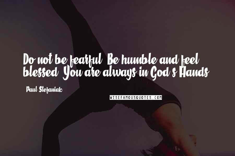 Paul Stefaniak Quotes: Do not be fearful. Be humble and feel blessed. You are always in God's Hands.