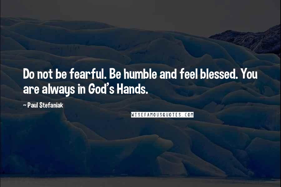 Paul Stefaniak Quotes: Do not be fearful. Be humble and feel blessed. You are always in God's Hands.