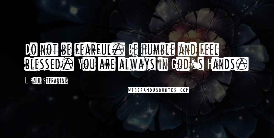 Paul Stefaniak Quotes: Do not be fearful. Be humble and feel blessed. You are always in God's Hands.