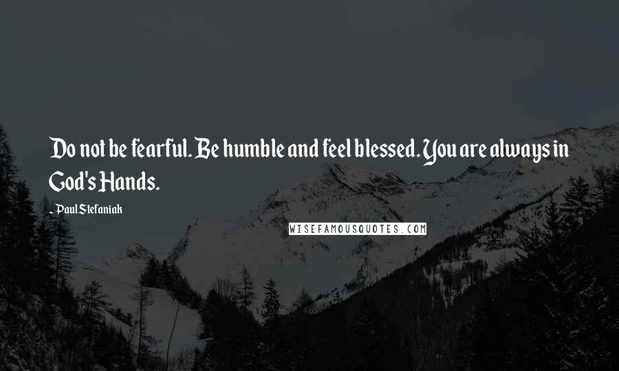 Paul Stefaniak Quotes: Do not be fearful. Be humble and feel blessed. You are always in God's Hands.