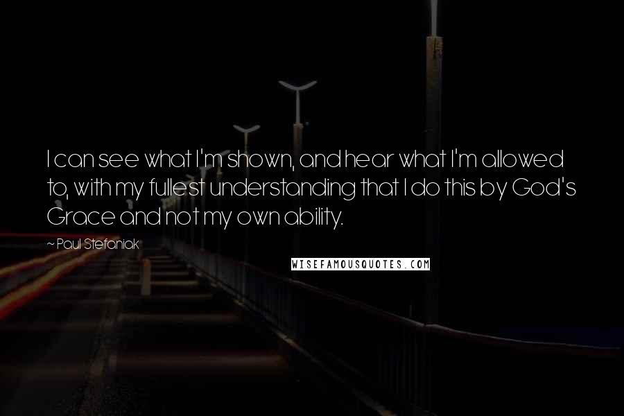 Paul Stefaniak Quotes: I can see what I'm shown, and hear what I'm allowed to, with my fullest understanding that I do this by God's Grace and not my own ability.