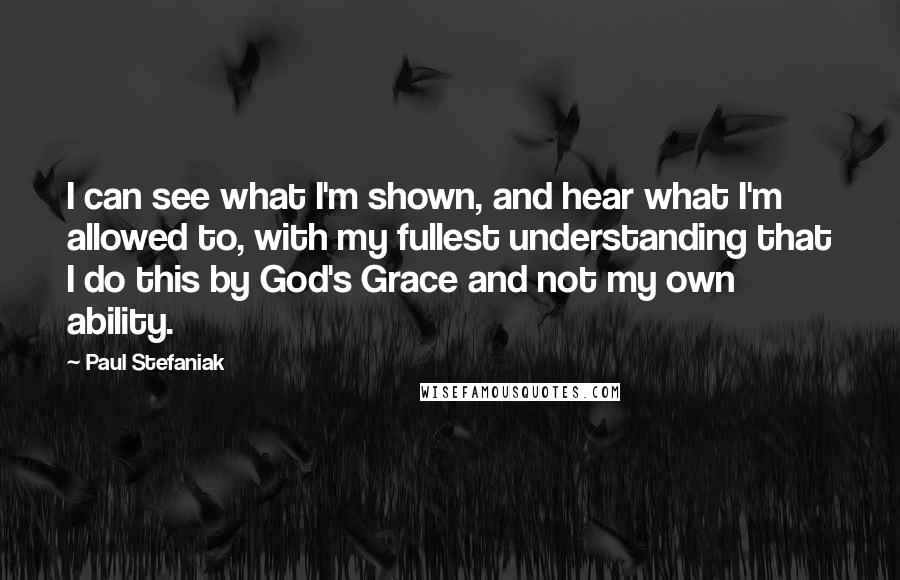 Paul Stefaniak Quotes: I can see what I'm shown, and hear what I'm allowed to, with my fullest understanding that I do this by God's Grace and not my own ability.