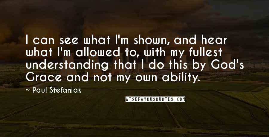 Paul Stefaniak Quotes: I can see what I'm shown, and hear what I'm allowed to, with my fullest understanding that I do this by God's Grace and not my own ability.