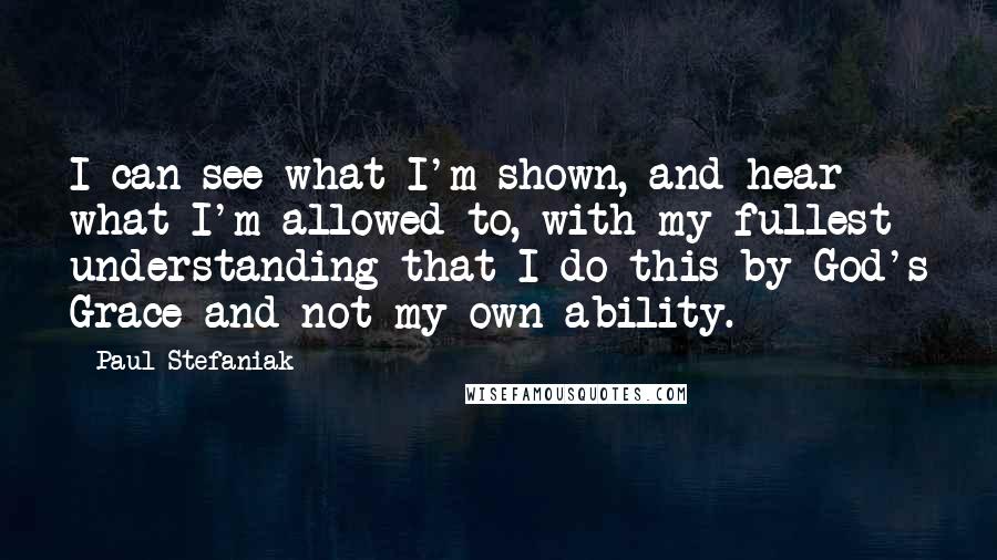 Paul Stefaniak Quotes: I can see what I'm shown, and hear what I'm allowed to, with my fullest understanding that I do this by God's Grace and not my own ability.