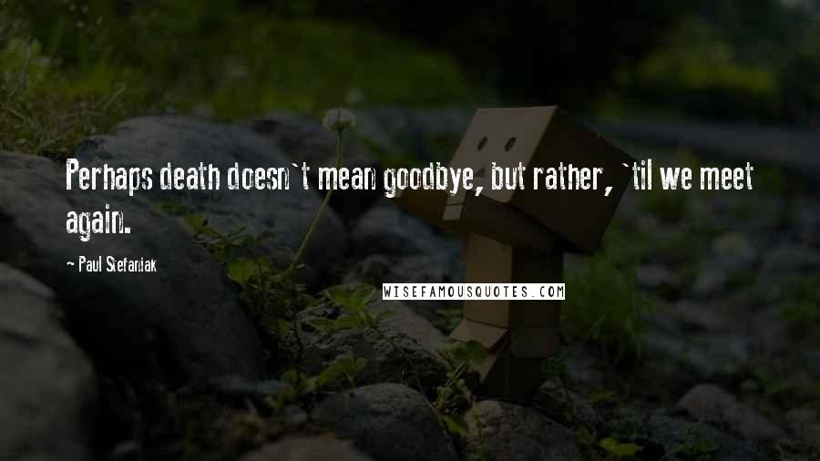 Paul Stefaniak Quotes: Perhaps death doesn't mean goodbye, but rather, 'til we meet again.