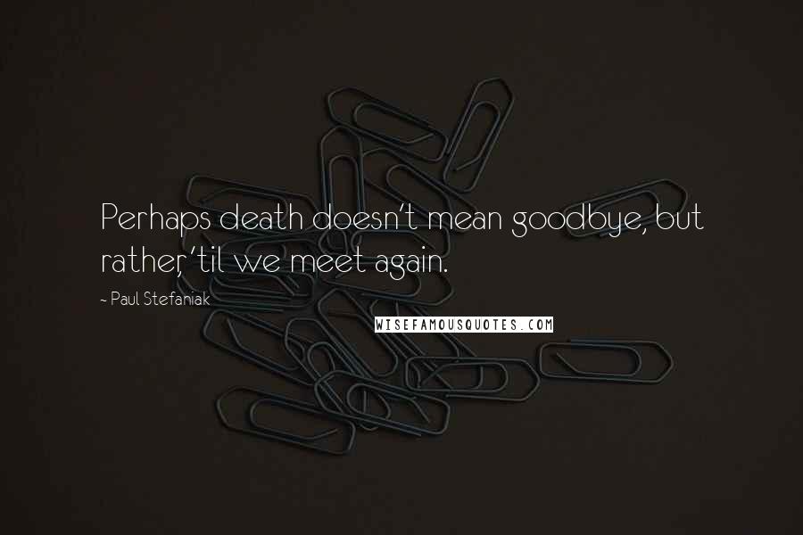 Paul Stefaniak Quotes: Perhaps death doesn't mean goodbye, but rather, 'til we meet again.