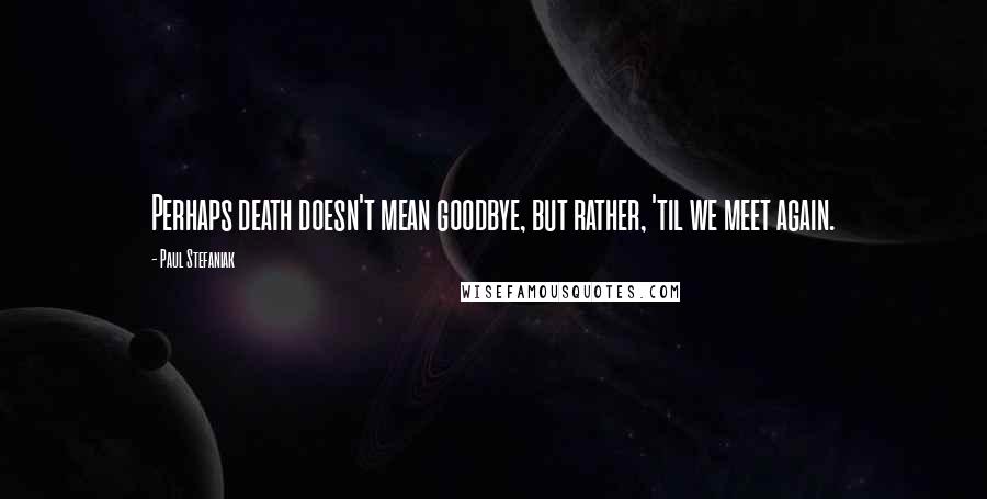 Paul Stefaniak Quotes: Perhaps death doesn't mean goodbye, but rather, 'til we meet again.