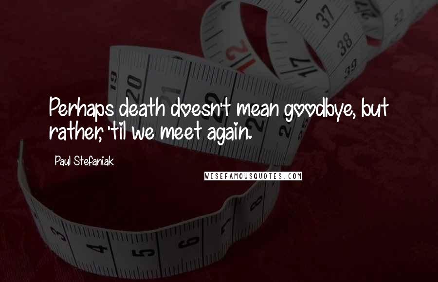 Paul Stefaniak Quotes: Perhaps death doesn't mean goodbye, but rather, 'til we meet again.