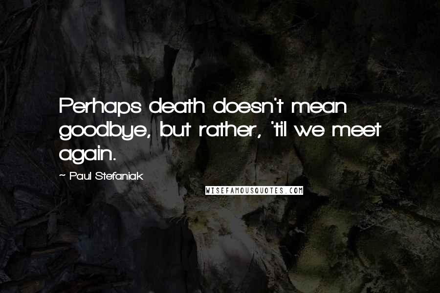 Paul Stefaniak Quotes: Perhaps death doesn't mean goodbye, but rather, 'til we meet again.