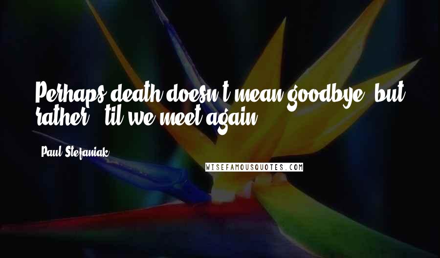 Paul Stefaniak Quotes: Perhaps death doesn't mean goodbye, but rather, 'til we meet again.