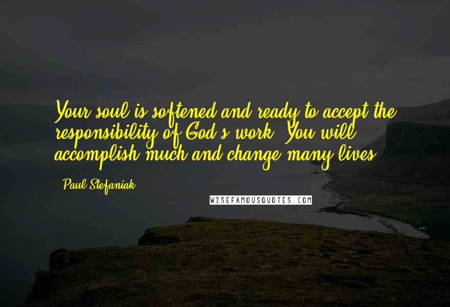 Paul Stefaniak Quotes: Your soul is softened and ready to accept the responsibility of God's work. You will accomplish much and change many lives.