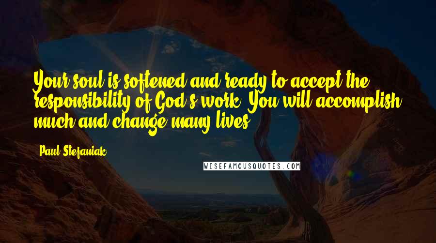 Paul Stefaniak Quotes: Your soul is softened and ready to accept the responsibility of God's work. You will accomplish much and change many lives.