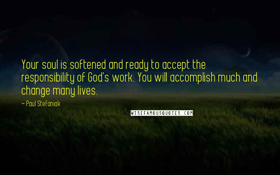 Paul Stefaniak Quotes: Your soul is softened and ready to accept the responsibility of God's work. You will accomplish much and change many lives.